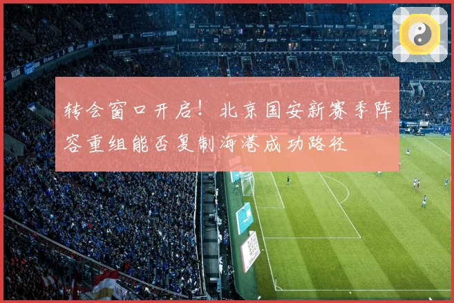 转会窗口开启！北京国安新赛季阵容重组能否复制海港成功路径