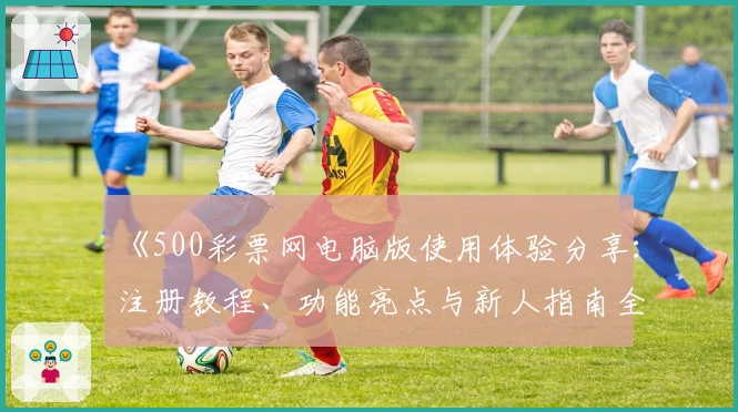 《500彩票网电脑版使用体验分享：注册教程、功能亮点与新人指南全面解析》