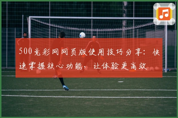 500竞彩网网页版使用技巧分享:快速掌握核心功能,让体验更高效