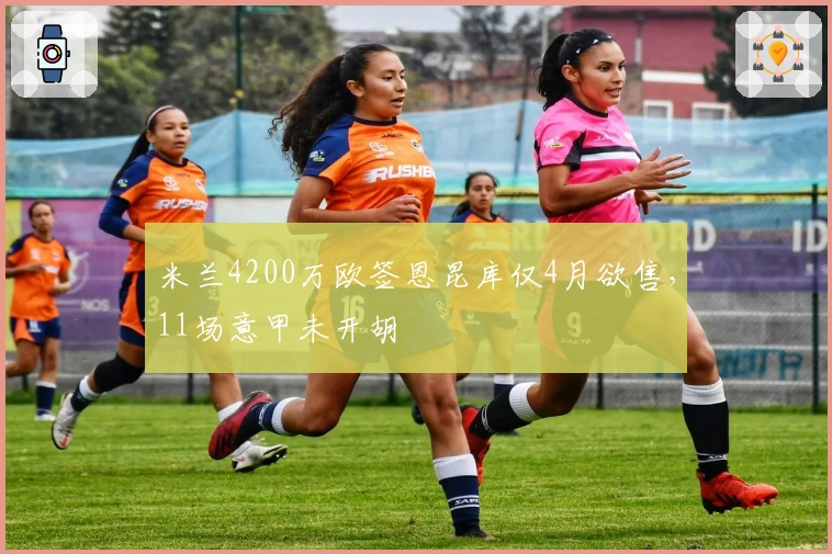 米兰4200万欧签恩昆库仅4月欲售，11场意甲未开胡