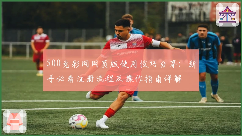500竞彩网网页版使用技巧分享:新手必看注册流程及操作指南详解