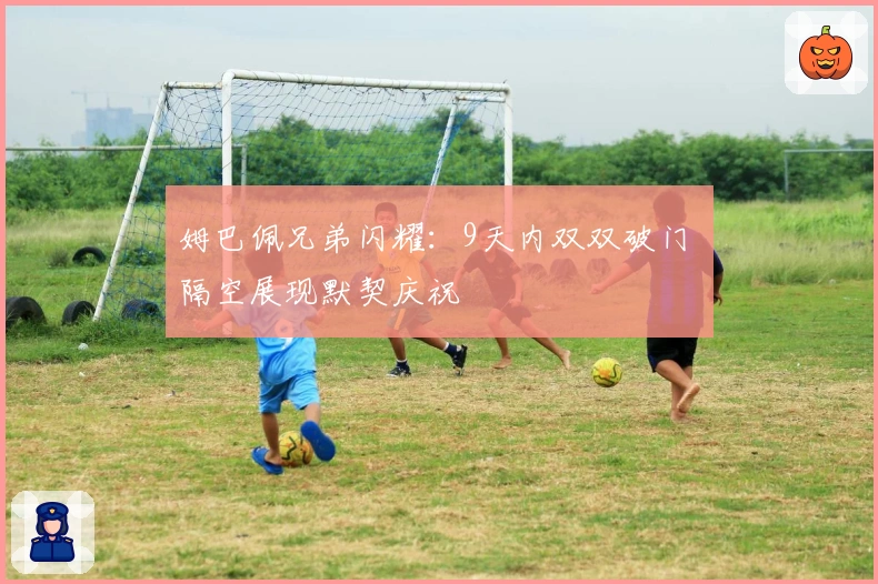 姆巴佩兄弟闪耀：9天内双双破门 隔空展现默契庆祝