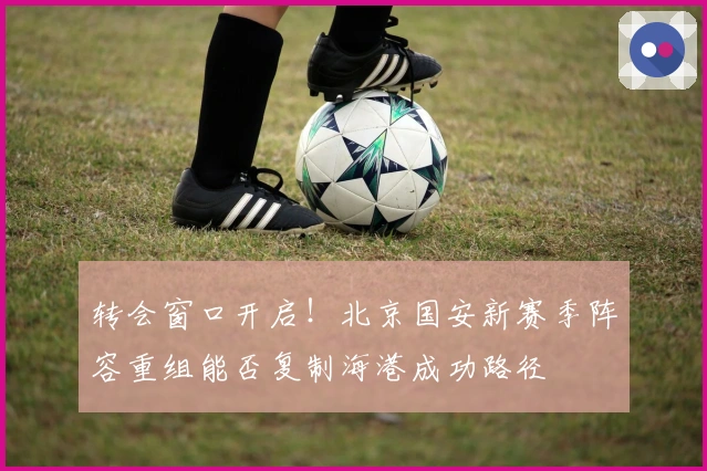 转会窗口开启！北京国安新赛季阵容重组能否复制海港成功路径