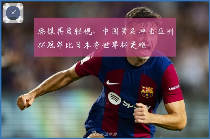 韩媒再度轻视，中国男足冲击亚洲杯冠军比日本夺世界杯更难