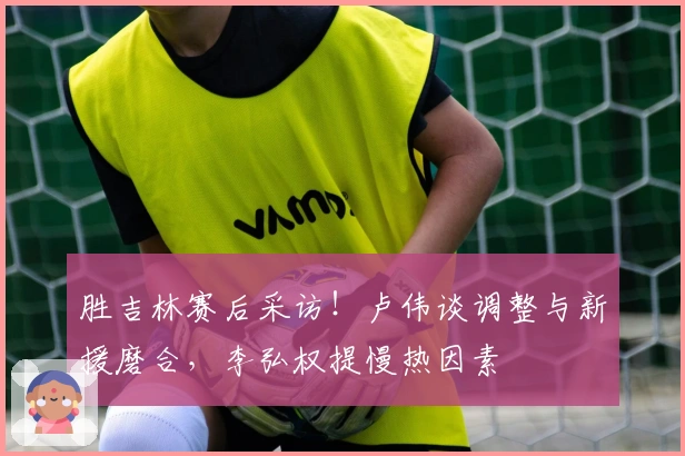 胜吉林赛后采访！卢伟谈调整与新援磨合，李弘权提慢热因素