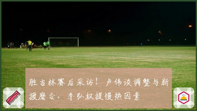 胜吉林赛后采访！卢伟谈调整与新援磨合，李弘权提慢热因素