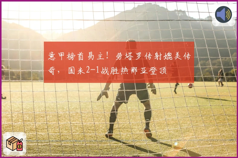 意甲榜首易主！劳塔罗传射媲美传奇，国米2-1战胜热那亚登顶