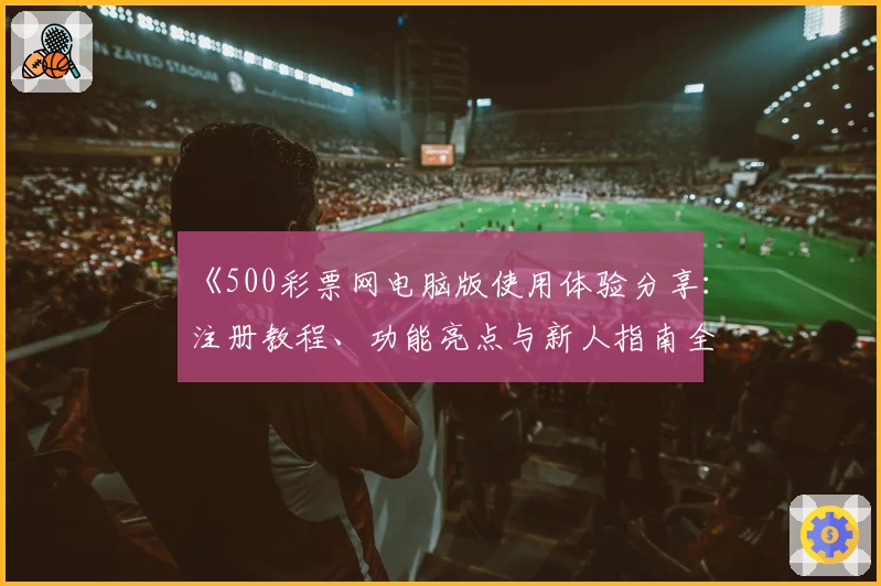 《500彩票网电脑版使用体验分享：注册教程、功能亮点与新人指南全面解析》