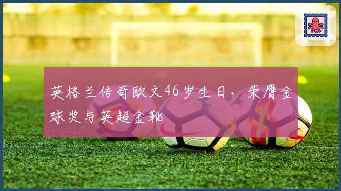 英格兰传奇欧文46岁生日，荣膺金球奖与英超金靴