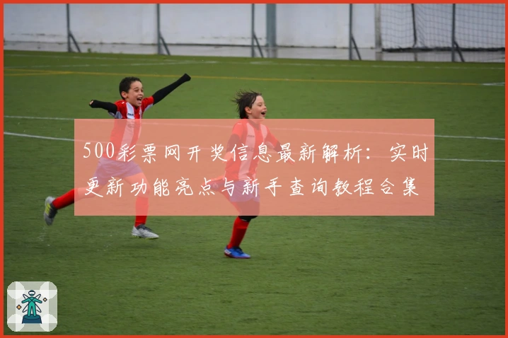 500彩票网开奖信息最新解析：实时更新功能亮点与新手查询教程合集