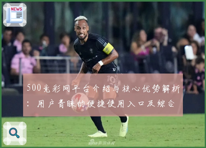 500竞彩网平台介绍与核心优势解析：用户青睐的便捷使用入口及综合功能亮点