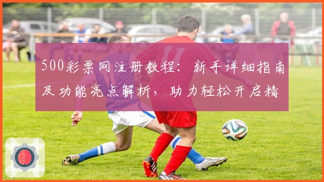 500彩票网注册教程：新手详细指南及功能亮点解析，助力轻松开启精彩体验