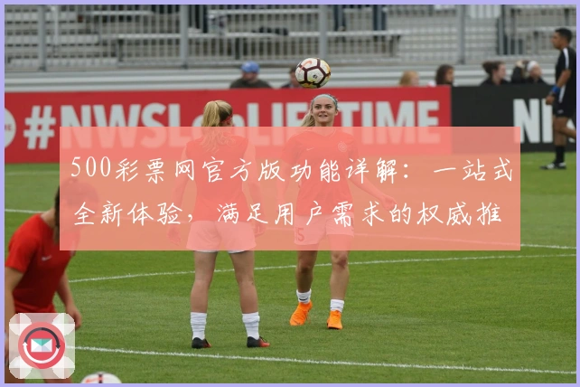 500彩票网官方版功能详解：一站式全新体验，满足用户需求的权威推荐