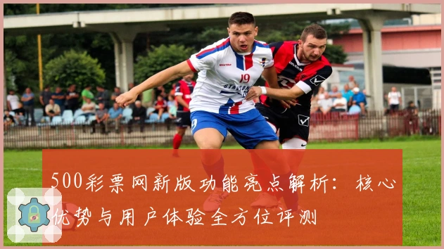 500彩票网新版功能亮点解析：核心优势与用户体验全方位评测