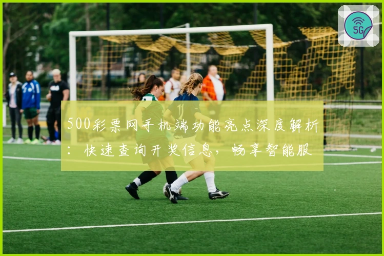 500彩票网手机端功能亮点深度解析：快速查询开奖信息，畅享智能服务新体验