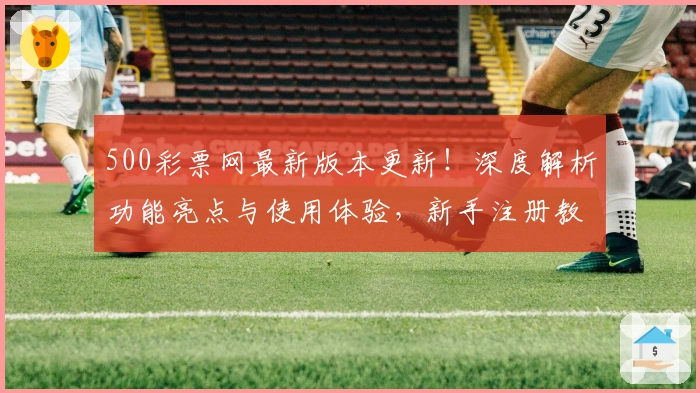 500彩票网最新版本更新！深度解析功能亮点与使用体验，新手注册教程一步到位