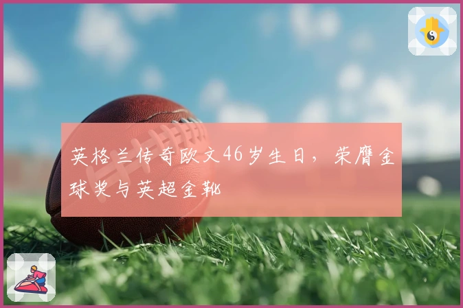 英格兰传奇欧文46岁生日，荣膺金球奖与英超金靴
